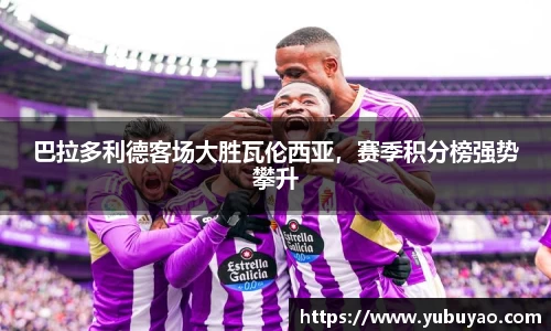 巴拉多利德客场大胜瓦伦西亚，赛季积分榜强势攀升
