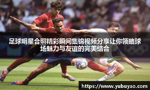 足球明星合照精彩瞬间集锦视频分享让你领略球场魅力与友谊的完美结合