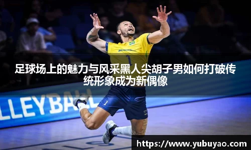 足球场上的魅力与风采黑人尖胡子男如何打破传统形象成为新偶像
